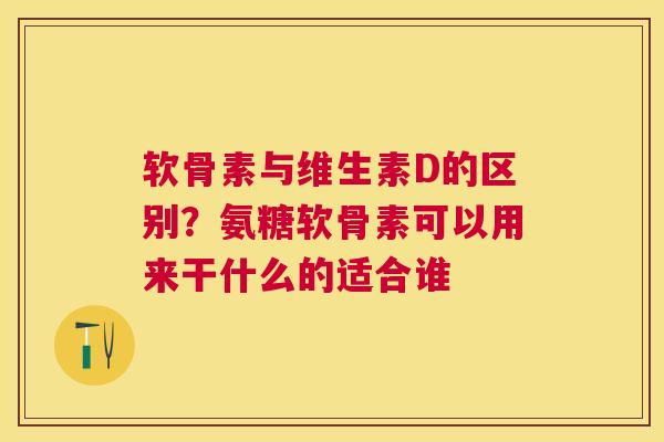 软骨素与维生素D的区别？氨糖软骨素可以用来干什么的适合谁
