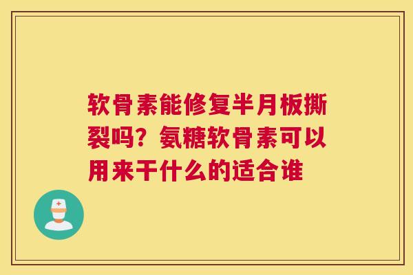 软骨素能修复半月板撕裂吗？氨糖软骨素可以用来干什么的适合谁
