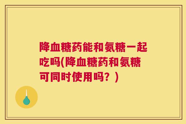 降药能和氨糖一起吃吗(降药和氨糖可同时使用吗？)