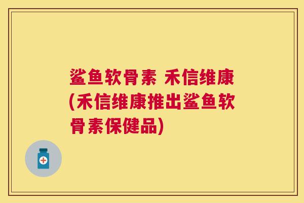 鲨鱼软骨素 禾信维康(禾信维康推出鲨鱼软骨素保健品)