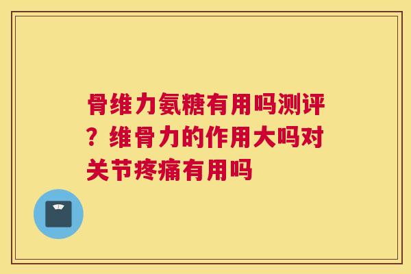 骨维力氨糖有用吗测评？维骨力的作用大吗对关节疼痛有用吗