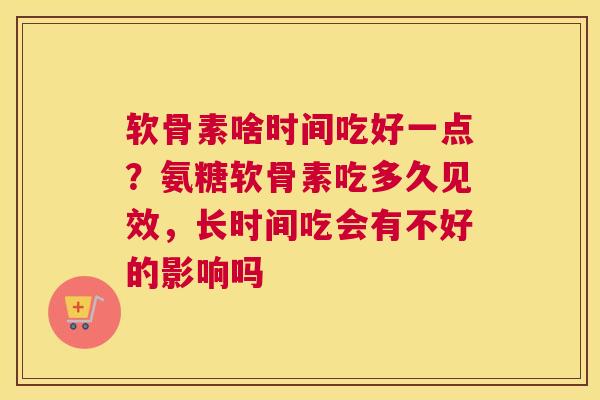 软骨素啥时间吃好一点？氨糖软骨素吃多久见效，长时间吃会有不好的影响吗