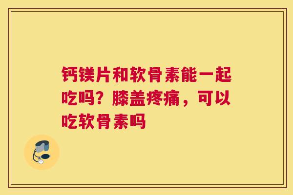 钙镁片和软骨素能一起吃吗？膝盖疼痛，可以吃软骨素吗