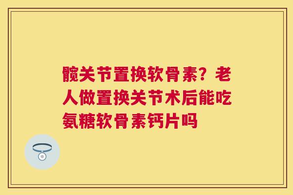 髋关节置换软骨素？老人做置换关节术后能吃氨糖软骨素钙片吗