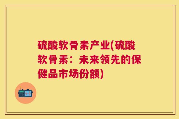 硫酸软骨素产业(硫酸软骨素：未来领先的保健品市场份额)