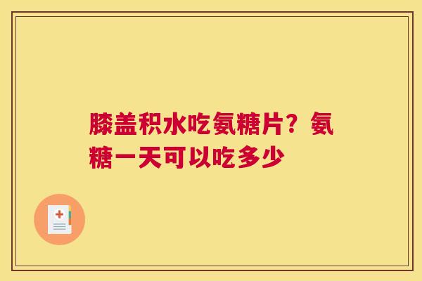 膝盖积水吃氨糖片？氨糖一天可以吃多少