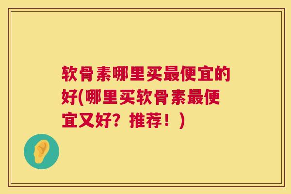 软骨素哪里买最便宜的好(哪里买软骨素最便宜又好？推荐！)