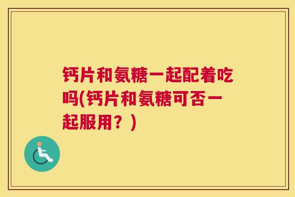 钙片和氨糖一起配着吃吗(钙片和氨糖可否一起服用?) 钙片和氨糖一起配着吃吗(钙片和氨糖可否一起服用?)