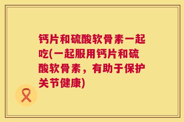 钙片和硫酸软骨素一起吃(一起服用钙片和硫酸软骨素，有助于保护关节健康)