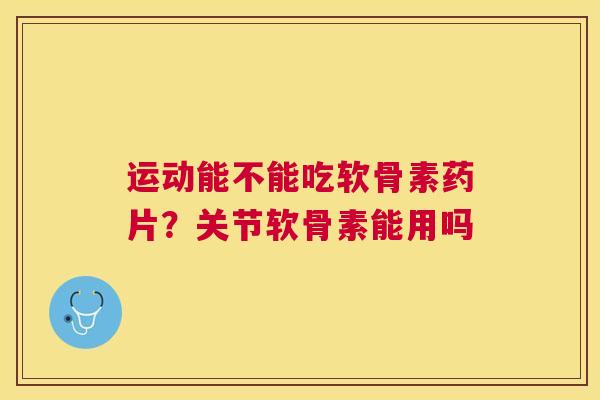 运动能不能吃软骨素药片？关节软骨素能用吗