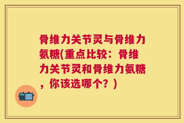 骨维力关节灵与骨维力氨糖(重点比较：骨维力关节灵和骨维力氨糖，你该选哪个？)