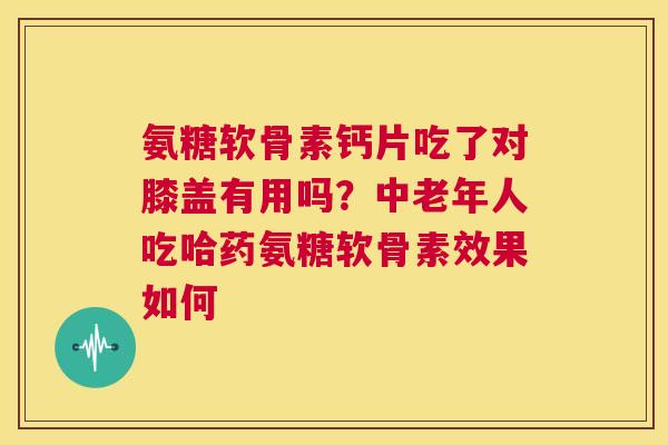 氨糖软骨素钙片吃了对膝盖有用吗？中老年人吃哈药氨糖软骨素效果如何