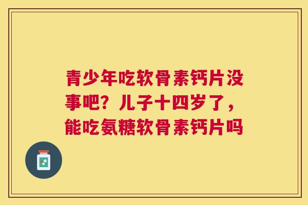 青少年吃软骨素钙片没事吧？儿子十四岁了，能吃氨糖软骨素钙片吗