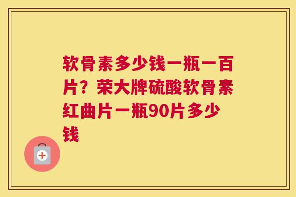 软骨素多少钱一瓶一百片？荣大牌硫酸软骨素红曲片一瓶90片多少钱