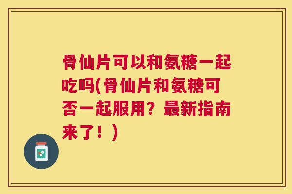 骨仙片可以和氨糖一起吃吗(骨仙片和氨糖可否一起服用？最新指南来了！)