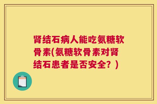 肾结石病人能吃氨糖软骨素(氨糖软骨素对肾结石患者是否安全？)