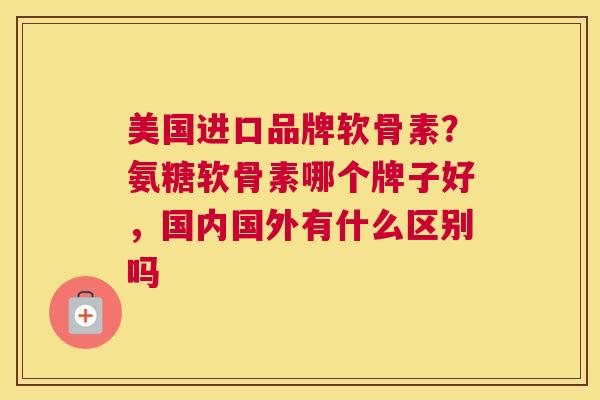 美国进口品牌软骨素？氨糖软骨素哪个牌子好，国内国外有什么区别吗