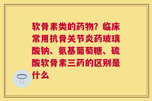 软骨素类的药物？临床常用抗骨关节炎药玻璃酸钠、氨基葡萄糖、硫酸软骨素三药的区别是什么