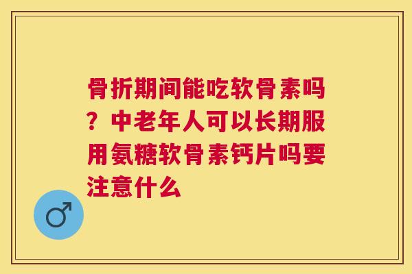 骨折期间能吃软骨素吗？中老年人可以长期服用氨糖软骨素钙片吗要注意什么