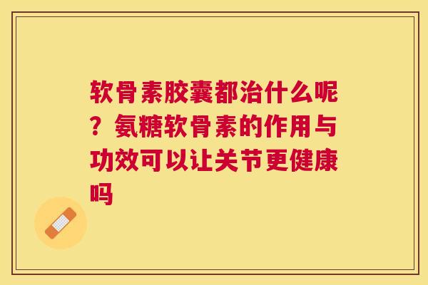 软骨素胶囊都治什么呢？氨糖软骨素的作用与功效可以让关节更健康吗