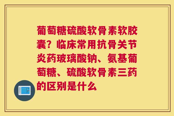 葡萄糖硫酸软骨素软胶囊？临床常用抗骨关节炎药玻璃酸钠、氨基葡萄糖、硫酸软骨素三药的区别是什么