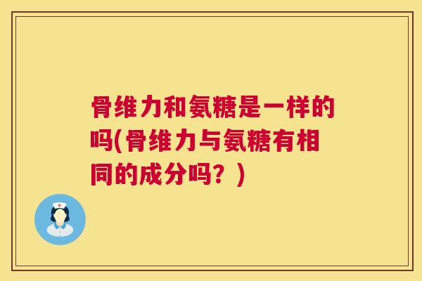 骨维力和氨糖是一样的吗(骨维力与氨糖有相同的成分吗？)
