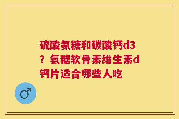 硫酸氨糖和碳酸钙d3？氨糖软骨素维生素d钙片适合哪些人吃