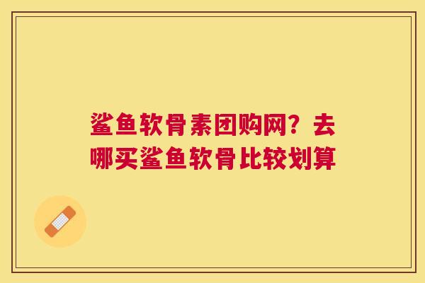 鲨鱼软骨素团购网？去哪买鲨鱼软骨比较划算