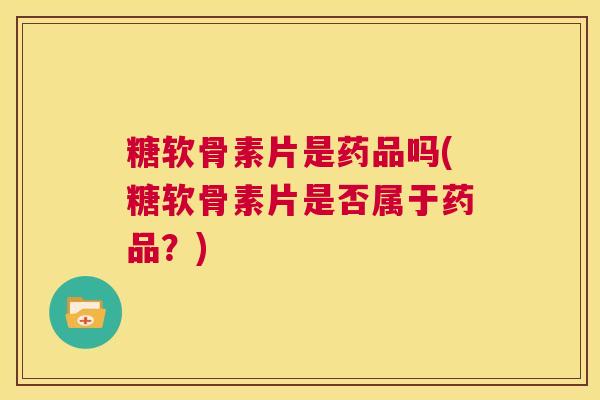 糖软骨素片是药品吗(糖软骨素片是否属于药品？)