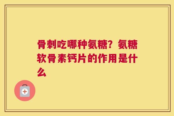 骨刺吃哪种氨糖？氨糖软骨素钙片的作用是什么