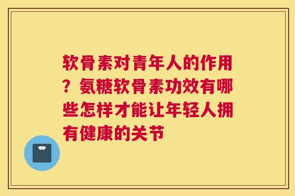 软骨素对青年人的作用？氨糖软骨素功效有哪些怎样才能让年轻人拥有健康的关节