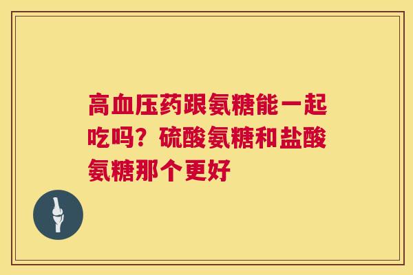 高血压药跟氨糖能一起吃吗？硫酸氨糖和盐酸氨糖那个更好