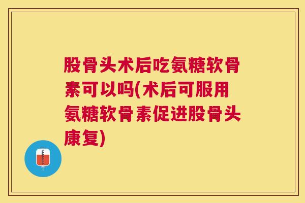 股骨头术后吃氨糖软骨素可以吗(术后可服用氨糖软骨素促进股骨头康复)
