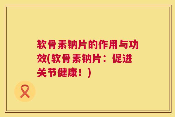 软骨素钠片的作用与功效(软骨素钠片：促进关节健康！)