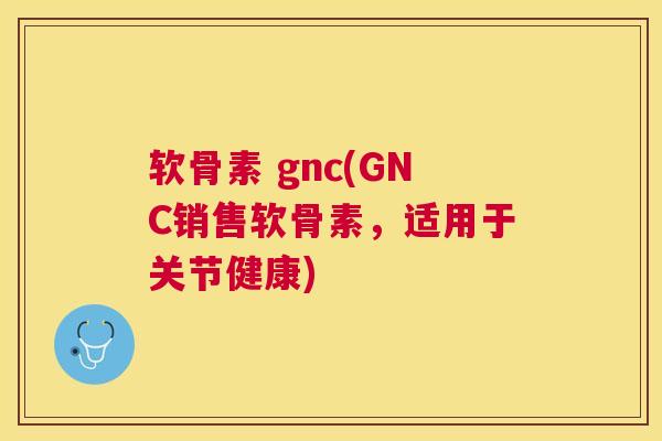 软骨素 gnc(GNC销售软骨素，适用于关节健康)