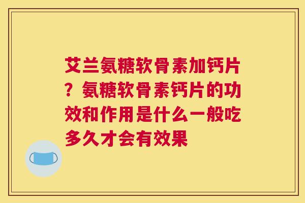 艾兰氨糖软骨素加钙片？氨糖软骨素钙片的功效和作用是什么一般吃多久才会有效果