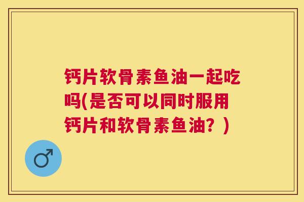 钙片软骨素鱼油一起吃吗(是否可以同时服用钙片和软骨素鱼油？)