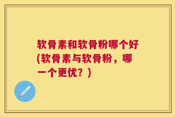 软骨素和软骨粉哪个好(软骨素与软骨粉，哪一个更优？)