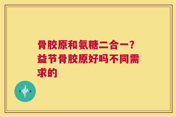 骨胶原和氨糖二合一？益节骨胶原好吗不同需求的