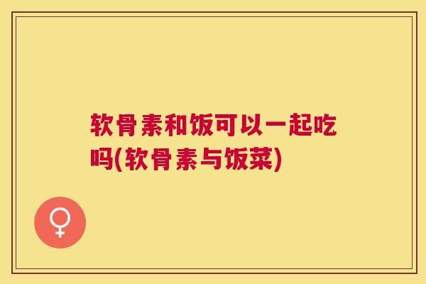 软骨素和饭可以一起吃吗(软骨素与饭菜)