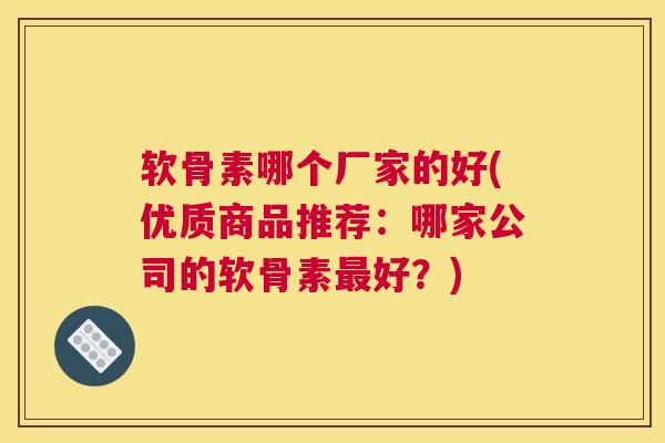 软骨素哪个厂家的好(优质商品推荐：哪家公司的软骨素最好？)