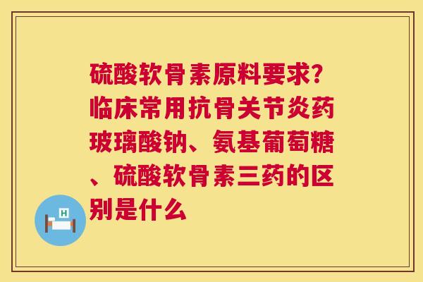 硫酸软骨素原料要求？临床常用抗骨关节炎药玻璃酸钠、氨基葡萄糖、硫酸软骨素三药的区别是什么