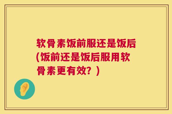 软骨素饭前服还是饭后(饭前还是饭后服用软骨素更有效？)