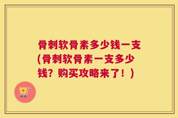 骨刺软骨素多少钱一支(骨刺软骨素一支多少钱？购买攻略来了！)