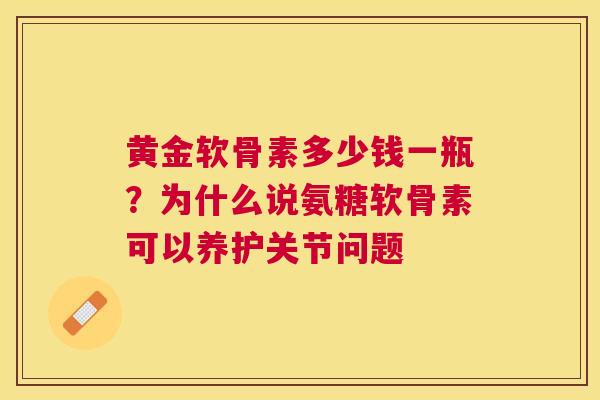 黄金软骨素多少钱一瓶？为什么说氨糖软骨素可以养护关节问题