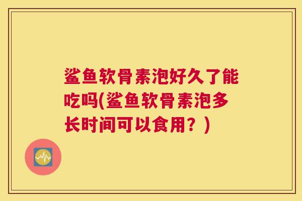 鲨鱼软骨素泡好久了能吃吗(鲨鱼软骨素泡多长时间可以食用？)