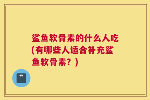 鲨鱼软骨素的什么人吃(有哪些人适合补充鲨鱼软骨素?) 鲨鱼软骨素的什么人吃(有哪些人适合补充鲨鱼软骨素?)