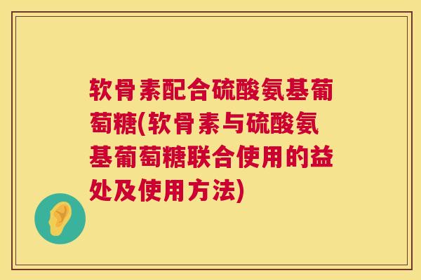 软骨素配合硫酸氨基葡萄糖(软骨素与硫酸氨基葡萄糖联合使用的益处及使用方法)