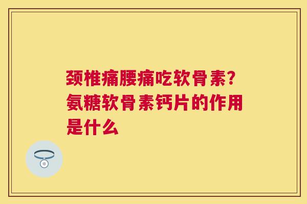 颈椎痛腰痛吃软骨素？氨糖软骨素钙片的作用是什么