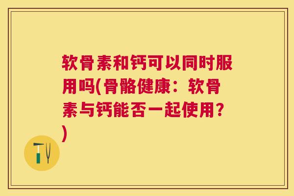 软骨素和钙可以同时服用吗(骨骼健康：软骨素与钙能否一起使用？)